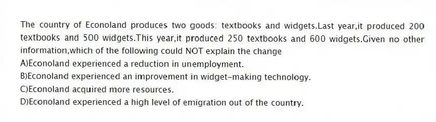 The country of Econoland produces two goods: textbooks and widgets.Last year,it produced 200 textbooks and 500 widgets.This year,it produced 250 textbooks and 600 widgets.Given no other information,which of the following could NOT explain the change
A)Econoland experienced a reduction in unemployment.
B)Econoland experienced an improvement in widget-making technology.
C)Econoland acquired more resources.
D)Econoland experienced a high level of emigration out of the country.