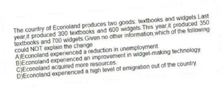The country of Econoland produces two goods: textbooks and widgets.Last year,it produced 300 textbooks and 600 widgets.This year,it produced 350 textbooks and 700 widgets.Given no other information,which of the following could NOT explain the change
A)Econoland experienced a reduction in unemployment.
B)Econoland experienced an improvement in widget-making technology.
C)Econoland acquired more resources.
D)Econoland experienced a high level of emigration out of the country.
