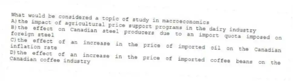 What would be considered a topic of study in macroeconomics
A)the impact of agricultural price support programs in the dairy industry
B)the effect on Canadian steel producers due to an import quota imposed on foreign steel
C)the effect of an increase in the price of imported oil on the Canadian inflation rate
D)the effect of an increase in the price of imported coffee beans on the Canadian coffee industry