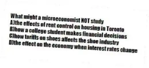 What might a microeconomist NOT study
A)the effects of rent control on housing in Toronto
B)how a college student makes financial decisions
C)how tariffs on shoes affects the shoe industry
D)the effect on the economy when interest rates change