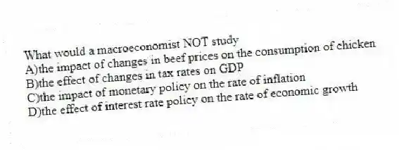 What would a macroeconomist NOT study
A)the impact of changes in beef prices on the consumption of chicken
B)the effect of changes in tax rates on GDP
C)the impact of monetary policy on the rate of inflation
D)the effect of interest rate policy on the rate of economic growth