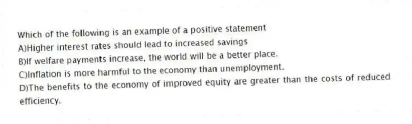 Which of the following is an example of a positive statement
A)Higher interest rates should lead to increased savings
B)If welfare payments increase, the world will be a better place.
C)Inflation is more harmful to the economy than unemployment.
D)The benefits to the economy of improved equity are greater than the costs of reduced efficiency.