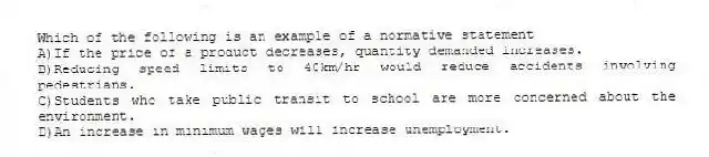 Which of the following is an example of a normative statement
A)If the price of a product decreases, quantity demanded increases.
B)Reducing speed limits to 40km/hr would reduce accidents involving pedestrians.
C)Students who take public transit to school are more concerned about the environment.
D)An increase in minimum wages will increase unemployment.