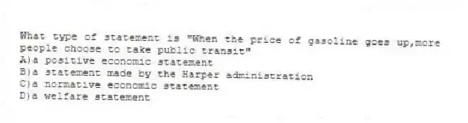 What type of statement is "When the price of gasoline goes up,more people choose to take public transit"
A)a positive economic statement
B)a statement made by the Harper administration
C)a normative economic statement
D)a welfare statement