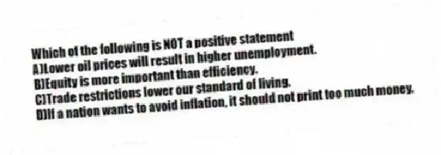 Which of the following is NOT a positive statement
A)Lower oil prices will result in higher unemployment.
B)Equity is more important than efficiency.
C)Trade restrictions lower our standard of living.
D)If a nation wants to avoid inflation, it should not print too much money.