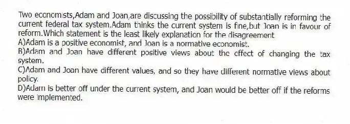 Two economists,Adam and Joan,are discussing the possibility of substantially reforming the current federal tax system.Adam thinks the current system is fine,but Joan is in favour of reform.Which statement is the least likely explanation for the disagreement
A)Adam is a positive economist, and Joan is a normative economist.
B)Adam and Joan have different positive views about the effect of changing the tax system.
C)Adam and Joan have different values, and so they have different normative views about policy.
D)Adam is better off under the current system, and Joan would be better off if the reforms were implemented.