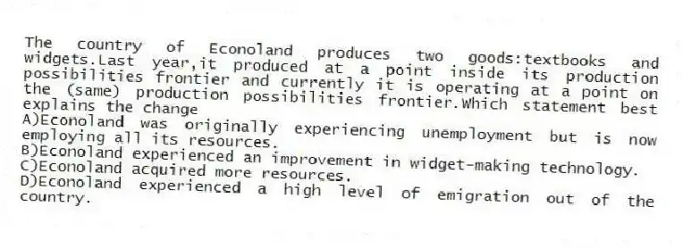 The country of Econoland produces two goods:textbooks and widgets.Last year,it produced at a point inside its production possibilities frontier and currently it is operating at a point on the (same) production possibilities frontier.Which statement best explains the change
A)Econoland was originally experiencing unemployment but is now employing all its resources.
B)Econoland experienced an improvement in widget-making technology.
C)Econoland acquired more resources.
D)Econoland experienced a high level of emigration out of the country.