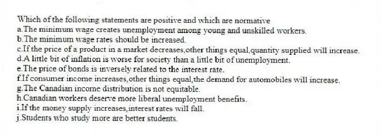 Which of the following statements are positive and which are normative
a.The minimum wage creates unemployment among young and unskilled workers.
b.The minimum wage rates should be increased.
c.If the price of a product in a market decreases,other things equal,quantity supplied will increase.
d.A little bit of inflation is worse for society than a little bit of unemployment.
e.The price of bonds is inversely related to the interest rate.
f.If consumer income increases,other things equal,the demand for automobiles will increase.
g.The Canadian income distribution is not equitable.
h.Canadian workers deserve more liberal unemployment benefits.
i.If the money supply increases,interest rates will fall.
j.Students who study more are better students.