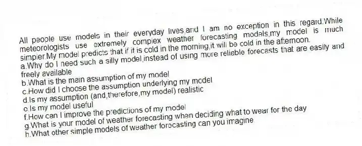 All people use models in their everyday lives,and I am no exception in this regard.While meteorologists use extremely complex weather forecasting models,my model is much simpler.My model predicts that if it is cold in the morning,it will be cold in the afternoon.
a.Why do I need such a silly model,instead of using more reliable forecasts that are easily and freely available
b.What is the main assumption of my model
c.How did I choose the assumption underlying my model
d.Is my assumption (and,therefore,my model) realistic
e.Is my model useful
f.How can I improve the predictions of my model
g.What is your model of weather forecasting when deciding what to wear for the day
h.What other simple models of weather forecasting can you imagine