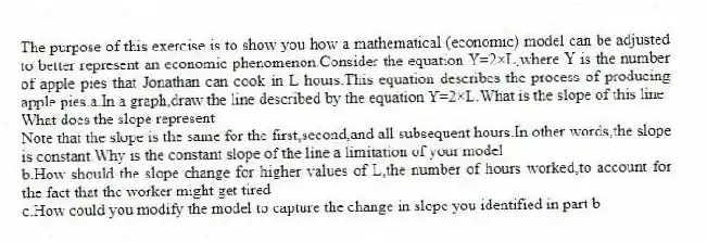 The purpose of this exercise is to show you how a mathematical (economic) model can be adjusted to better represent an economic phenomenon.Consider the equation Y=2×L,where Y is the number of apple pies that Jonathan can cook in L hours.This equation describes the process of producing apple pies.a.In a graph,draw the line described by the equation Y=2×L.What is the slope of this line
What does the slope represent
Note that the slope is the same for the first,second,and all subsequent hours.In other words,the slope is constant.Why is the constant slope of the line a limitation of your model
b.How should the slope change for higher values of L,the number of hours worked,to account for the fact that the worker might get tired
c.How could you modify the model to capture the change in slope you identified in part b