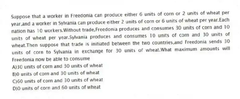 Suppose that a worker in Freedonia can produce either 6 units of corn or 2 units of wheat per year,and a worker in Sylvania can produce either 2 units of corn or 6 units of wheat per year.Each nation has 10 workers.Without trade,Freedonia produces and consumes 30 units of corn and 10 units of wheat per year.Sylvania produces and consumes 10 units of corn and 30 units of wheat.Then suppose that trade is initiated between the two countries,and Freedonia sends 30 units of corn to Sylvania in exchange for 30 units of wheat.What maximum amounts will Freedonia now be able to consume
A)30 units of corn and 30 units of wheat
B)0 units of corn and 30 units of wheat
C)60 units of corn and 30 units of wheat
D)0 units of corn and 60 units of wheat