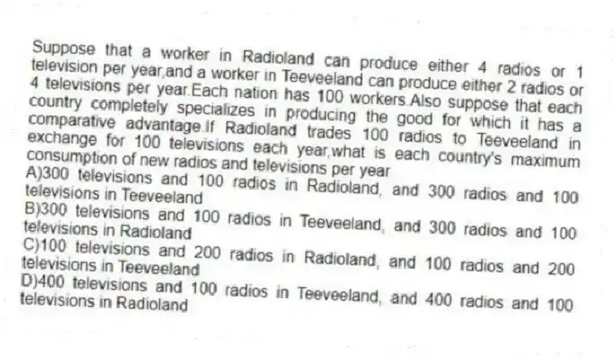 Suppose that a worker in Radioland can produce either 4 radios or 1 television per year,and a worker in Teeveeland can produce either 2 radios or 4 televisions per year.Each nation has 100 workers.Also suppose that each country completely specializes in producing the good for which it has a comparative advantage.If Radioland trades 100 radios to Teeveeland in exchange for 100 televisions each year,what is each country's maximum consumption of new radios and televisions per year
A)300 televisions and 100 radios in Radioland, and 300 radios and 100 televisions in Teeveeland
B)300 televisions and 100 radios in Teeveeland, and 300 radios and 100 televisions in Radioland
C)100 televisions and 200 radios in Radioland, and 100 radios and 200 televisions in Teeveeland
D)400 televisions and 100 radios in Teeveeland, and 400 radios and 100 televisions in Radioland
