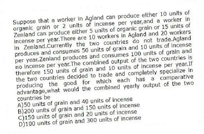 Suppose that a worker in Agland can produce either 10 units of organic grain or 2 units of incense per year,and a worker in Zenland can produce either 5 units of organic grain or 15 units of incense per year.There are 10 workers in Agland and 20 workers in Zenland.Currently the two countries do not trade.Agland produces and consumes 50 units of grain and 10 units of incense per year.Zenland produces and consumes 100 units of grain and no incense per year.The combined output of the two countries is therefore 150 units of grain and 10 units of incense per year.If the two countries decided to trade and completely specialize in producing the good for which each has a comparative advantage,what would the combined yearly output of the two countries be
A)50 units of grain and 40 units of incense
B)200 units of grain and 150 units of incense
C)150 units of grain and 20 units of incense
D)100 units of grain and 300 units of incense