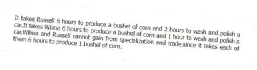 It takes Russell 6 hours to produce a bushel of corn and 2 hours to wash and polish a car.It takes Wilma 6 hours to produce a bushel of corn and 1 hour to wash and polish a car.Wilma and Russell cannot gain from specialization and trade,since it takes each of them 6 hours to produce 1 bushel of corn.