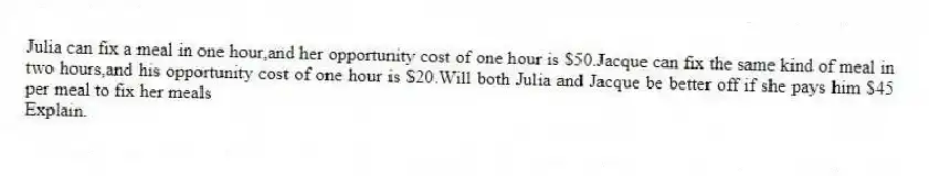 Julia can fix a meal in one hour,and her opportunity cost of one hour is $50.Jacque can fix the same kind of meal in two hours,and his opportunity cost of one hour is $20.Will both Julia and Jacque be better off if she pays him $45 per meal to fix her meals
Explain.