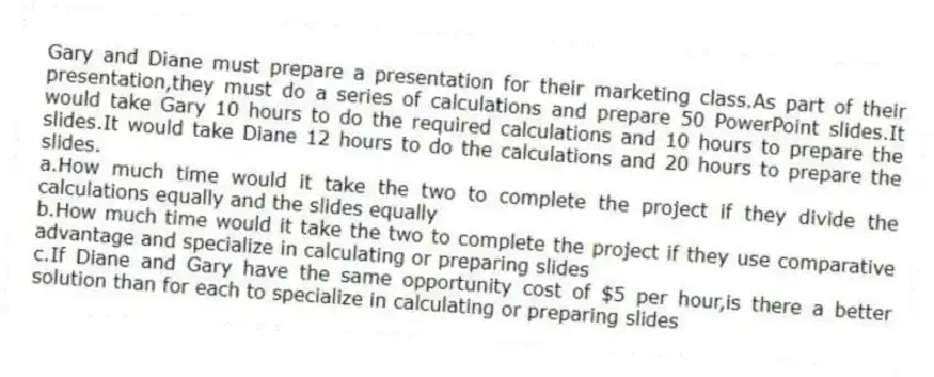 Gary and Diane must prepare a presentation for their marketing class.As part of their presentation,they must do a series of calculations and prepare 50 PowerPoint slides.It would take Gary 10 hours to do the required calculations and 10 hours to prepare the slides.It would take Diane 12 hours to do the calculations and 20 hours to prepare the slides.
a.How much time would it take the two to complete the project if they divide the calculations equally and the slides equally
b.How much time would it take the two to complete the project if they use comparative advantage and specialize in calculating or preparing slides
c.If Diane and Gary have the same opportunity cost of $5 per hour,is there a better solution than for each to specialize in calculating or preparing slides