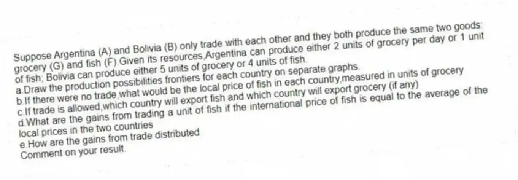 Suppose Argentina (A) and Bolivia (B) only trade with each other and they both produce the same two goods: grocery (G) and fish (F).Given its resources,Argentina can produce either 2 units of grocery per day or 1 unit of fish; Bolivia can produce either 5 units of grocery or 4 units of fish.
a.Draw the production possibilities frontiers for each country on separate graphs.
b.If there were no trade,what would be the local price of fish in each country,measured in units of grocery
c.If trade is allowed,which country will export fish and which country will export grocery (if any)
d.What are the gains from trading a unit of fish if the international price of fish is equal to the average of the local prices in the two countries
e.How are the gains from trade distributed
Comment on your result.