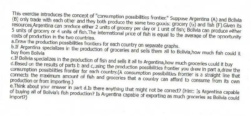 This exercise introduces the concept of "consumption possibilities frontier." Suppose Argentina (A) and Bolivia (B) only trade with each other and they both produce the same two goods: grocery (G) and fish (F).Given its resources,Argentina can produce either 2 units of grocery per day or 1 unit of fish; Bolivia can produce either 5 units of grocery or 4 units of fish.The international price of fish is equal to the average of the opportunity costs of production in the two countries.
a.Draw the production possibilities frontiers for each country on separate graphs.
b.If Argentina specializes in the production of groceries and sells them all to Bolivia,how much fish could it buy from Bolivia
c.If Bolivia specializes in the production of fish and sells it all to Argentina,how much groceries could it buy
d.Based on the results of parts b and c,using the production possibilities frontier you drew in part a,draw the consumption possibilities frontier for each country.(A consumption possibilities frontier is a straight line that connects the maximum amount of fish and groceries that a country can afford to consume from its own production or from importing.)
e.Think about your answer in part d.Is there anything that might not be correct? (Hint: Is Argentina capable of buying all of Bolivia's fish production? Is Argentina capable of exporting as much groceries as Bolivia could import?)