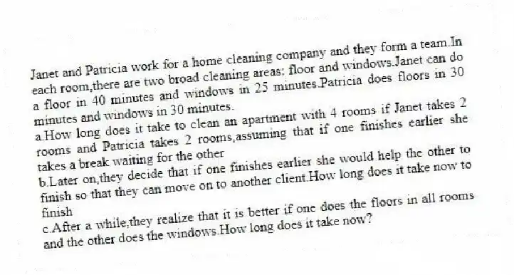 Janet and Patricia work for a home cleaning company and they form a team.In each room,there are two broad cleaning areas: floor and windows.Janet can do a floor in 40 minutes and windows in 25 minutes.Patricia does floors in 30 minutes and windows in 30 minutes.
a.How long does it take to clean an apartment with 4 rooms if Janet takes 2 rooms and Patricia takes 2 rooms,assuming that if one finishes earlier she takes a break waiting for the other
b.Later on,they decide that if one finishes earlier she would help the other to finish so that they can move on to another client.How long does it take now to finish
c.After a while,they realize that it is better if one does the floors in all rooms and the other does the windows.How long does it take now?