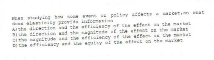 When studying how some event or policy affects a market,on what does elasticity provide information
A)the direction and the efficiency of the effect on the market
B)the direction and the magnitude of the effect on the market
C)the magnitude and the efficiency of the effect on the market
D)the efficiency and the equity of the effect on the market