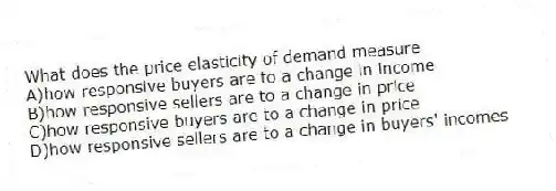 What does the price elasticity of demand measure
A)how responsive buyers are to a change in income
B)how responsive sellers are to a change in price
C)how responsive buyers are to a change in price
D)how responsive sellers are to a change in buyers' incomes