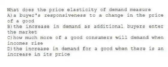 What does the price elasticity of demand measure
A)a buyer's responsiveness to a change in the price of a good
B)the increase in demand as additional buyers enter the market
C)how much more of a good consumers will demand when incomes rise
D)the increase in demand for a good when there is an increase in its price