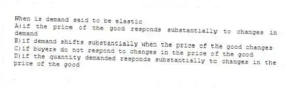 When is demand said to be elastic
A)if the price of the good responds substantially to changes in demand
B)if demand shifts substantially when the price of the good changes
C)if buyers do not respond to changes in the price of the good
D)if the quantity demanded responds substantially to changes in the price of the good