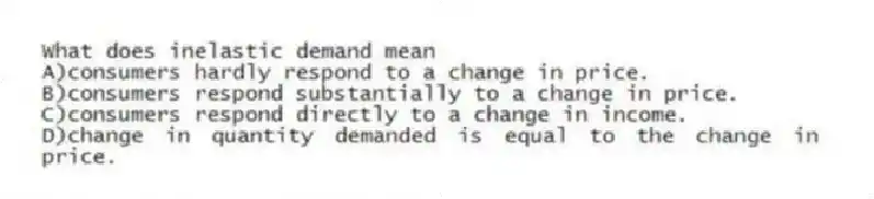 What does inelastic demand mean
A)consumers hardly respond to a change in price.
B)consumers respond substantially to a change in price.
C)consumers respond directly to a change in income.
D)change in quantity demanded is equal to the change in price.