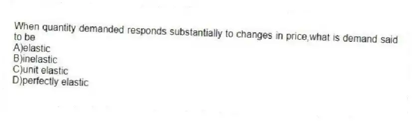 When quantity demanded responds substantially to changes in price,what is demand said to be
A)elastic
B)inelastic
C)unit elastic
D)perfectly elastic