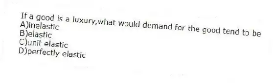 If a good is a luxury,what would demand for the good tend to be
A)inelastic
B)elastic
C)unit elastic
D)perfectly elastic