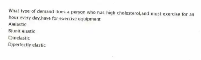 What type of demand does a person who has high cholesterol,and must exercise for an hour every day,have for exercise equipment
A)elastic
B)unit elastic
C)inelastic
D)perfectly elastic