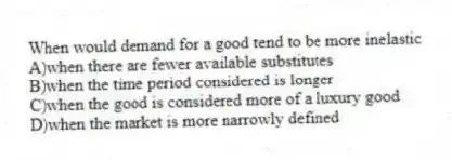 When would demand for a good tend to be more inelastic
A)when there are fewer available substitutes
B)when the time period considered is longer
C)when the good is considered more of a luxury good
D)when the market is more narrowly defined