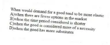 When would demand for a good tend to be more elastic
A)when there are fewer options in the market
B)when the time period considered is shorter
C)when the good is considered more of a necessity
D)when the good has more substitutes