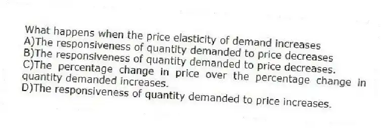What happens when the price elasticity of demand increases
A)The responsiveness of quantity demanded to price decreases
B)The responsiveness of quantity demanded to price decreases.
C)The percentage change in price over the percentage change in quantity demanded increases.
D)The responsiveness of quantity demanded to price increases.