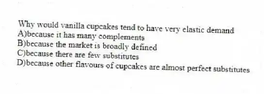 Why would vanilla cupcakes tend to have very elastic demand
A)because it has many complements
B)because the market is broadly defined
C)because there are few substitutes
D)because other flavours of cupcakes are almost perfect substitutes
