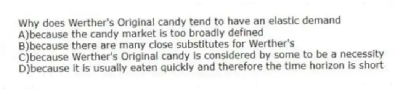 Why does Werther's Original candy tend to have an elastic demand
A)because the candy market is too broadly defined
B)because there are many close substitutes for Werther's
C)because Werther's Original candy is considered by some to be a necessity
D)because it is usually eaten quickly and therefore the time horizon is short