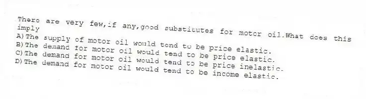 There are very few,if any,good substitutes for motor oil.What does this imply
A)The supply of motor oil would tend to be price elastic.
B)The demand for motor oil would tend to be price elastic.
C)The demand for motor oil would tend to be price inelastic.
D)The demand for motor oil would tend to be income elastic.