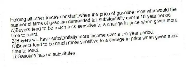 Holding all other forces constant,when the price of gasoline rises,why would the number of litres of gasoline demanded fall substantially over a 10-year period
A)Buyers tend to be much less sensitive to a change in price when given more time to react.
B)Buyers will have substantially more income over a ten-year period.
C)Buyers tend to be much more sensitive to a change in price when given more time to react.
D)Gasoline has no substitutes.