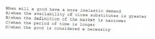 When will a good have a more inelastic demand
A)when the availability of close substitutes is greater
B)when the definition of the market is narrower
C)when the period of time is longer
D)when the good is considered a necessity