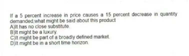 If a 5 percent increase in price causes a 15 percent decrease in quantity demanded,what might be said about this product
A)It has no close substitute.
B)It might be a luxury.
C)It might be part of a broadly defined market.
D)It might be in a short time horizon.