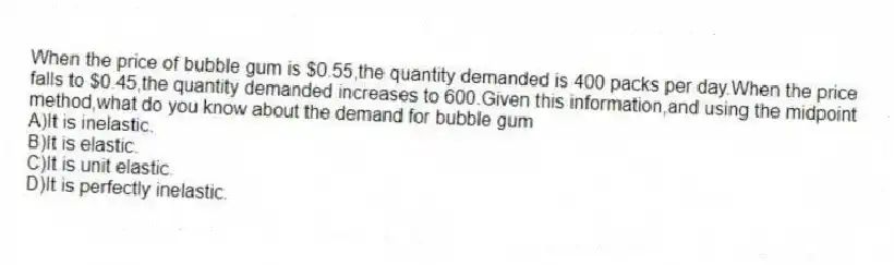 When the price of bubble gum is $0.55,the quantity demanded is 400 packs per day.When the price falls to $0.45,the quantity demanded increases to 600.Given this information,and using the midpoint method,what do you know about the demand for bubble gum
A)It is inelastic.
B)It is elastic.
C)It is unit elastic.
D)It is perfectly inelastic.