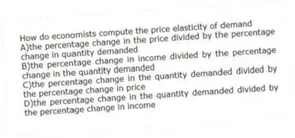 How do economists compute the price elasticity of demand
A)the percentage change in the price divided by the percentage change in quantity demanded
B)the percentage change in income divided by the percentage change in the quantity demanded
C)the percentage change in the quantity demanded divided by the percentage change in price
D)the percentage change in the quantity demanded divided by the percentage change in income