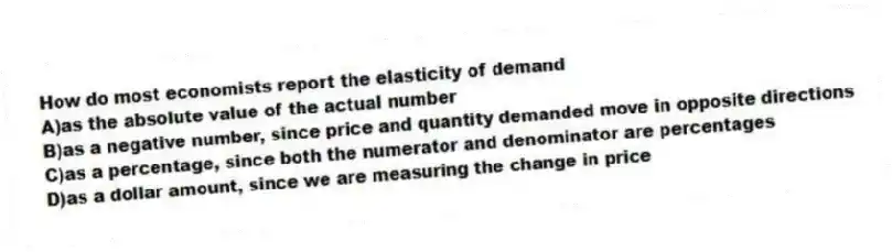 How do most economists report the elasticity of demand
A)as the absolute value of the actual number
B)as a negative number, since price and quantity demanded move in opposite directions
C)as a percentage, since both the numerator and denominator are percentages
D)as a dollar amount, since we are measuring the change in price