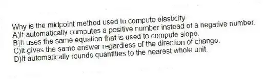 Why is the midpoint method used to compute elasticity
A)It automatically computes a positive number instead of a negative number.
B)It uses the same equation that is used to compute slope.
C)It gives the same answer regardless of the direction of change.
D)It automatically rounds quantities to the nearest whole unit.