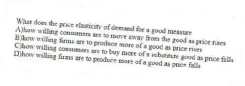 What does the price elasticity of demand for a good measure
A)how willing consumers are to move away from the good as price rises
B)how willing firms are to produce more of a good as price rises
C)how willing consumers are to buy more of a substitute good as price falls
D)how willing firms are to produce more of a good as price falls