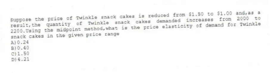Suppose the price of Twinkle snack cakes is reduced from $1.50 to $1.00 and,as a result,the quantity of Twinkle snack cakes demanded increases from 2000 to 2200.Using the midpoint method,what is the price elasticity of demand for Twinkle snack cakes in the given price range
A)0.24
B)0.40
C)1.50
D)4.21