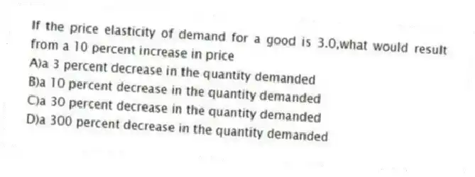 If the price elasticity of demand for a good is 3.0,what would result from a 10 percent increase in price
A)a 3 percent decrease in the quantity demanded
B)a 10 percent decrease in the quantity demanded
C)a 30 percent decrease in the quantity demanded
D)a 300 percent decrease in the quantity demanded