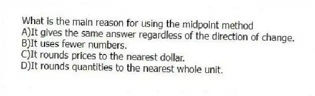 What is the main reason for using the midpoint method
A)It gives the same answer regardless of the direction of change.
B)It uses fewer numbers.
C)It rounds prices to the nearest dollar.
D)It rounds quantities to the nearest whole unit.