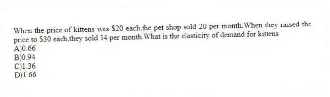 When the price of kittens was $20 each,the pet shop sold 20 per month.When they raised the price to $30 each,they sold 14 per month.What is the elasticity of demand for kittens
A)0.66
B)0.94
C)1.36
D)1.66