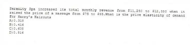 Serenity Spa increased its total monthly revenue from $11,250 to $12,350 when it raised the price of a massage from $75 to $95.What is the price elasticity of demand for Harry's Haircuts
A)0.318
B)0.416
C)0.608
D)0.816